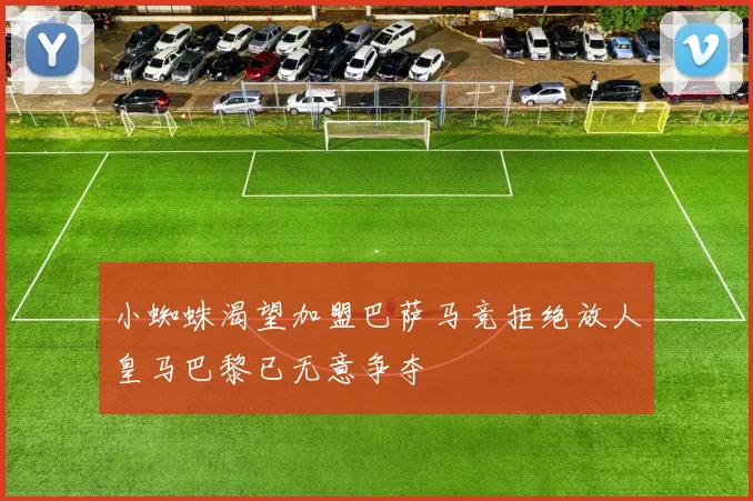 小蜘蛛渴望加盟巴萨马竞拒绝放人皇马巴黎已无意争夺