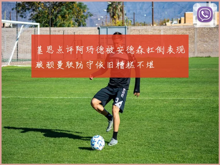 基恩点评阿玛德被安德森扛倒表现狼狈曼联防守依旧糟糕不堪