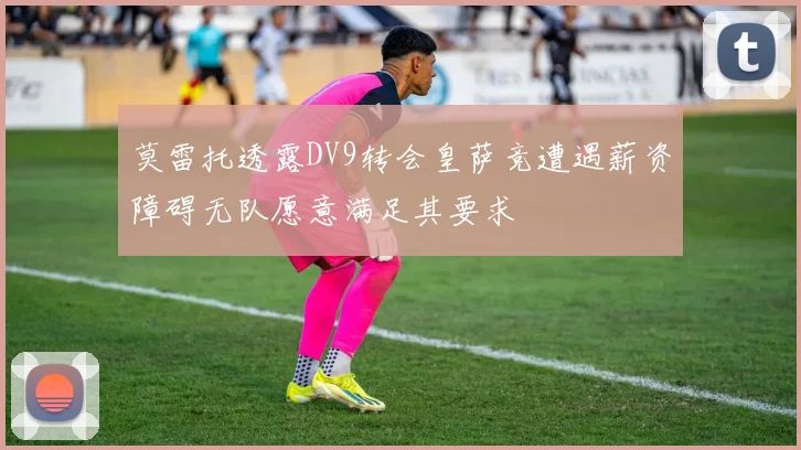 莫雷托透露DV9转会皇萨竞遭遇薪资障碍无队愿意满足其要求