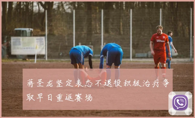 蒋圣龙坚定表态不退役积极治疗争取早日重返赛场