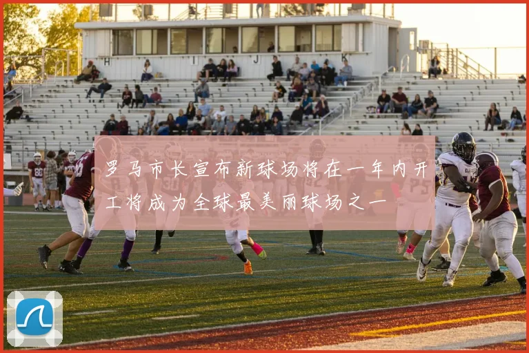 罗马市长宣布新球场将在一年内开工将成为全球最美丽球场之一