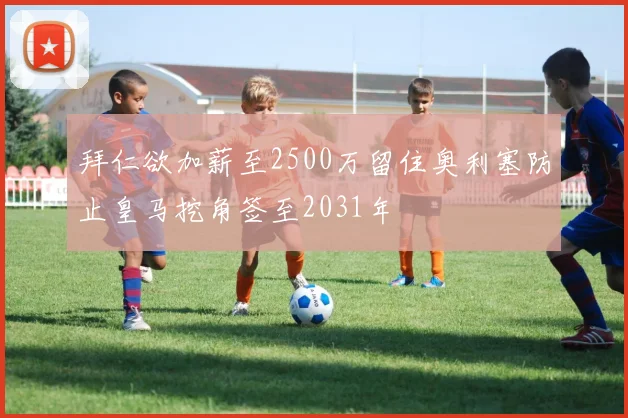 拜仁欲加薪至2500万留住奥利塞防止皇马挖角签至2031年