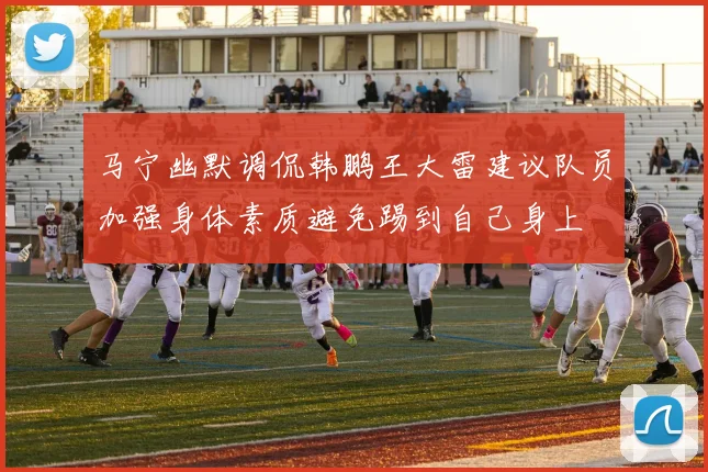 马宁幽默调侃韩鹏王大雷建议队员加强身体素质避免踢到自己身上