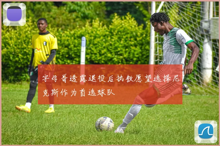 字母哥透露退役后执教愿望选择尼克斯作为首选球队