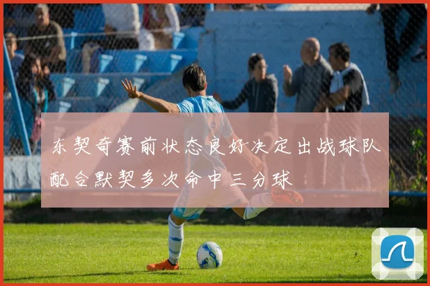 东契奇赛前状态良好决定出战球队配合默契多次命中三分球