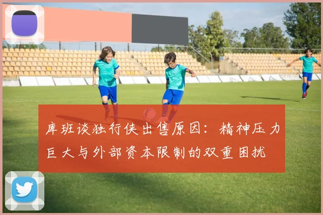 库班谈独行侠出售原因：精神压力巨大与外部资本限制的双重困扰