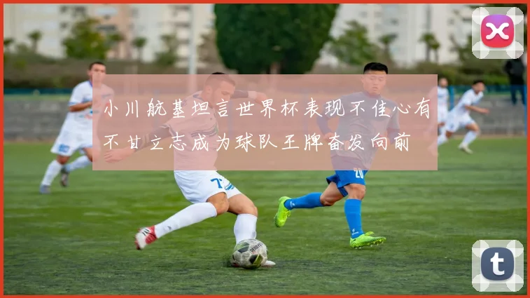 小川航基坦言世界杯表现不佳心有不甘立志成为球队王牌奋发向前