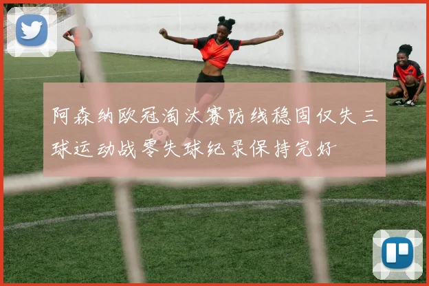 阿森纳欧冠淘汰赛防线稳固仅失三球运动战零失球纪录保持完好