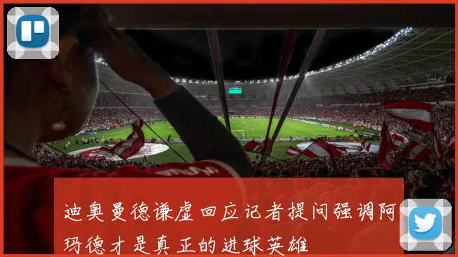 迪奥曼德谦虚回应记者提问强调阿玛德才是真正的进球英雄